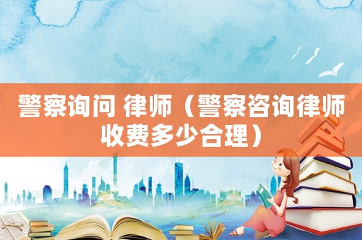 警察詢問 律師（警察咨詢律師收費(fèi)多少合理）
