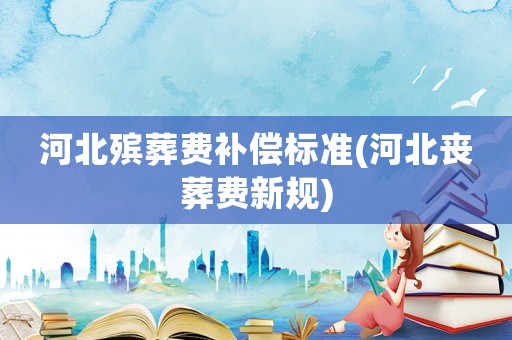 河北殯葬費(fèi)補(bǔ)償標(biāo)準(zhǔn)(河北喪葬費(fèi)新規(guī))