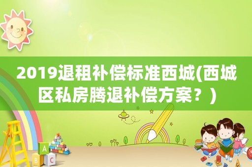 2019退租補償標準西城(西城區私房騰退補償方案？)