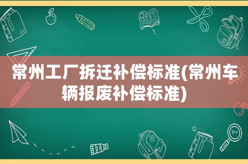 常州工廠拆遷補償標準(常州車輛報廢補償標準)