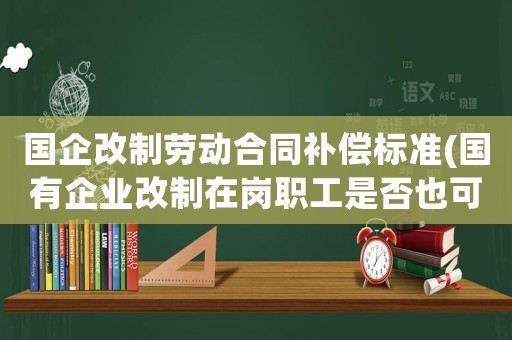 國(guó)企改制勞動(dòng)合同補(bǔ)償標(biāo)準(zhǔn)(國(guó)有企業(yè)改制在崗職工是否也可以拿到經(jīng)濟(jì)補(bǔ)償金)