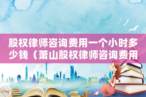 股權律師咨詢費用一個小時多少錢（蕭山股權律師咨詢費用多少）