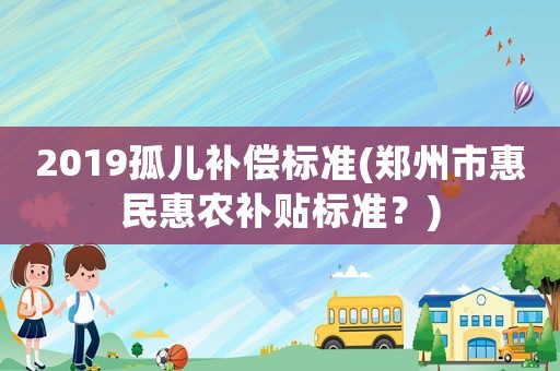 2019孤兒補償標準(鄭州市惠民惠農補貼標準？)