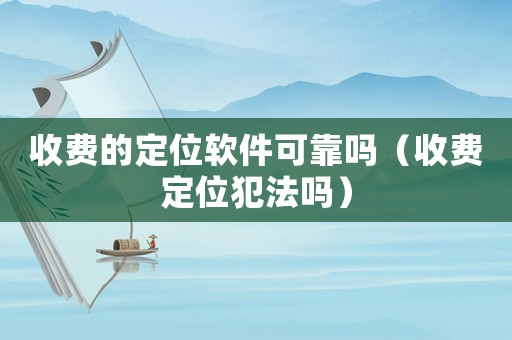 收費的定位軟件可靠嗎（收費定位犯法嗎）