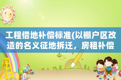工程借地補(bǔ)償標(biāo)準(zhǔn)(以棚戶區(qū)改造的名義征地拆遷，房租補(bǔ)償標(biāo)準(zhǔn)太低怎么辦？)