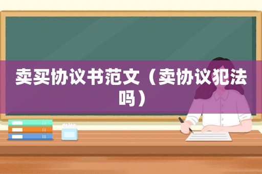 賣買協議書范文（賣協議犯法嗎）