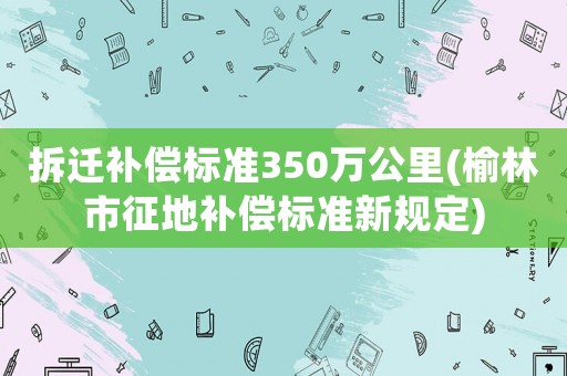 拆遷補償標準350萬公里(榆林市征地補償標準新規定)