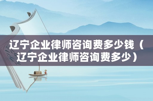 遼寧企業律師咨詢費多少錢（遼寧企業律師咨詢費多少）