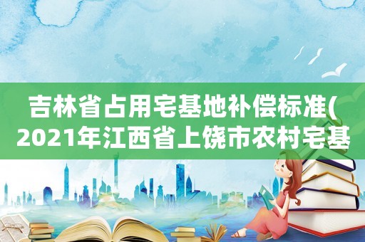 吉林省占用宅基地補償標準(2021年江西省上饒市農村宅基地標準？)