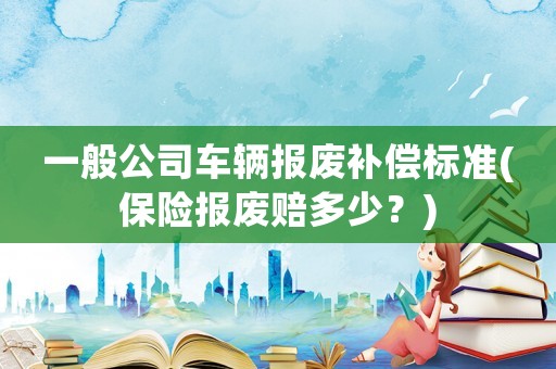 一般公司車輛報(bào)廢補(bǔ)償標(biāo)準(zhǔn)(保險(xiǎn)報(bào)廢賠多少？)