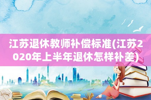 江蘇退休教師補償標準(江蘇2020年上半年退休怎樣補差)