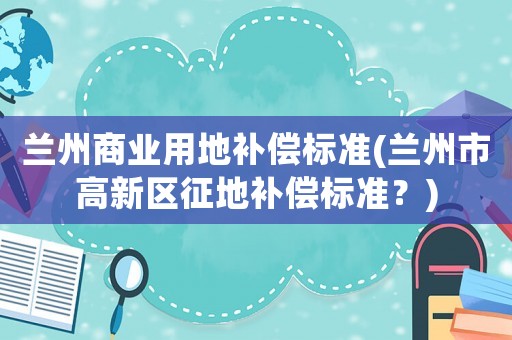 蘭州商業用地補償標準(蘭州市高新區征地補償標準？)