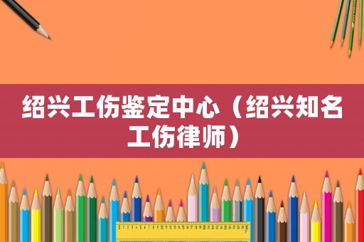 紹興工傷鑒定中心（紹興知名工傷律師）