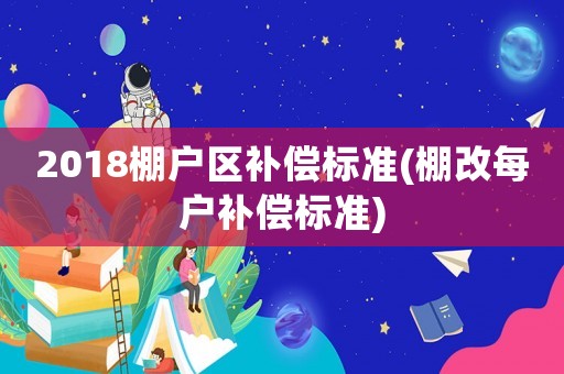 2018棚戶區補償標準(棚改每戶補償標準)