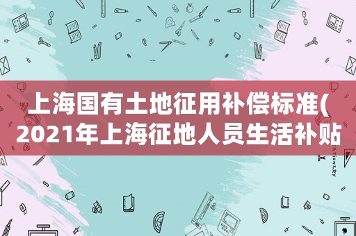 上海國(guó)有土地征用補(bǔ)償標(biāo)準(zhǔn)(2021年上海征地人員生活補(bǔ)貼標(biāo)準(zhǔn)？)