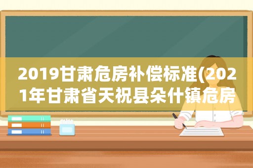 2019甘肅危房補(bǔ)償標(biāo)準(zhǔn)(2021年甘肅省天祝縣朵什鎮(zhèn)危房？)