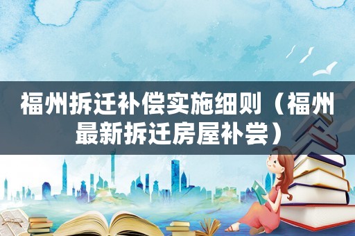 福州拆遷補償實施細則（福州最新拆遷房屋補嘗）