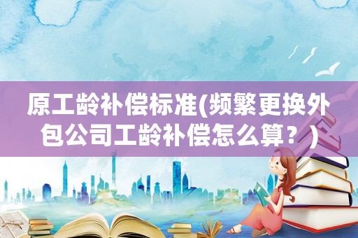 原工齡補償標準(頻繁更換外包公司工齡補償怎么算？)