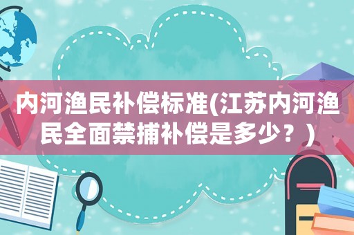 內(nèi)河漁民補(bǔ)償標(biāo)準(zhǔn)(江蘇內(nèi)河漁民全面禁捕補(bǔ)償是多少？)