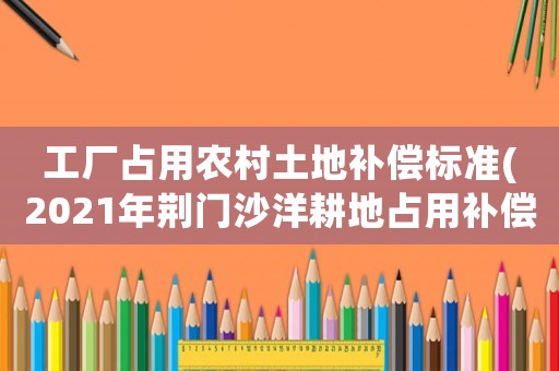 工廠占用農村土地補償標準(2021年荊門沙洋耕地占用補償標準？)