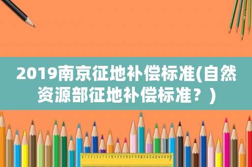 2019南京征地補償標準(自然資源部征地補償標準？)