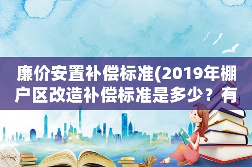 廉價安置補償標準(2019年棚戶區(qū)改造補償標準是多少？有哪幾種補償方式？)