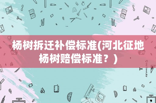楊樹拆遷補償標準(河北征地楊樹賠償標準？)