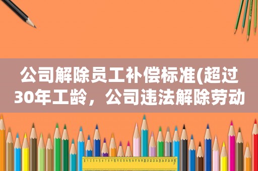 公司解除員工補償標準(超過30年工齡，公司違法解除勞動合同，該有什么賠償，賠償金怎么計算？)