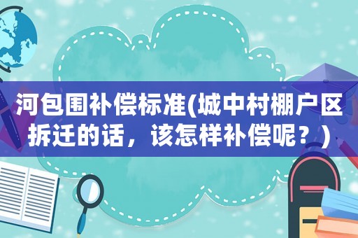 河包圍補償標(biāo)準(zhǔn)(城中村棚戶區(qū)拆遷的話，該怎樣補償呢？)