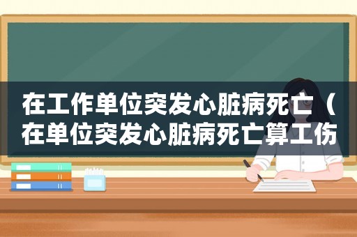 在工作單位突發(fā)心臟病死亡（在單位突發(fā)心臟病死亡算工傷嗎）