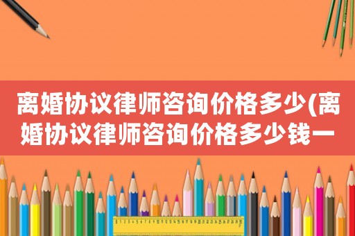 離婚協議律師咨詢價格多少(離婚協議律師咨詢價格多少錢一次)