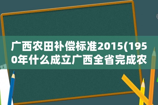 廣西農田補償標準2015(1950年什么成立廣西全省完成農村的土地改革？)