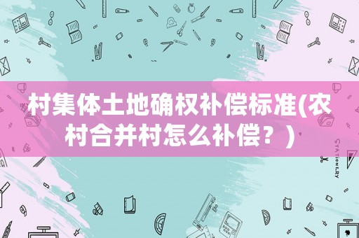 村集體土地確權補償標準(農村合并村怎么補償？)