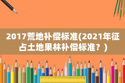 2017荒地補償標準(2021年征占土地果林補償標準？)