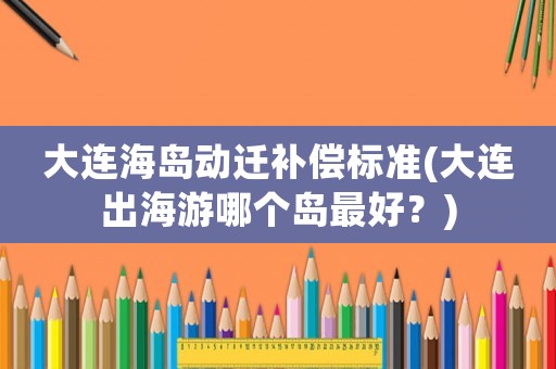 大連海島動遷補償標準(大連出海游哪個島最好？)