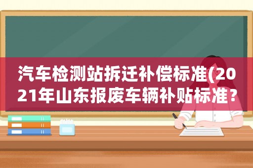 汽車(chē)檢測(cè)站拆遷補(bǔ)償標(biāo)準(zhǔn)(2021年山東報(bào)廢車(chē)輛補(bǔ)貼標(biāo)準(zhǔn)？)