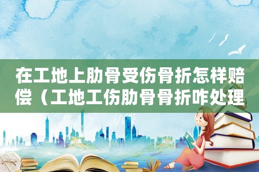 在工地上肋骨受傷骨折怎樣賠償（工地工傷肋骨骨折咋處理）