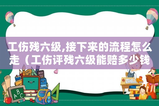 工傷殘六級,接下來的流程怎么走（工傷評殘六級能賠多少錢）