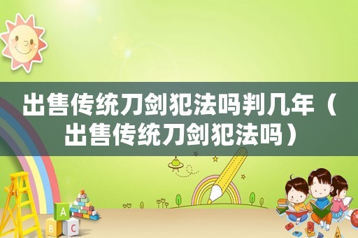 出售傳統(tǒng)刀劍犯法嗎判幾年（出售傳統(tǒng)刀劍犯法嗎）