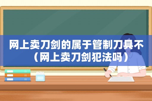 網上賣刀劍的屬于管制刀具不（網上賣刀劍犯法嗎）