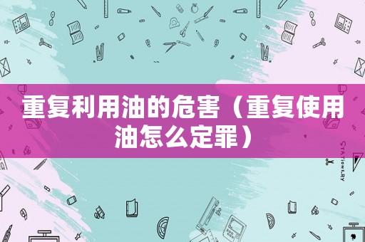 重復利用油的危害（重復使用油怎么定罪）