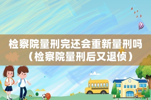檢察院量刑完還會重新量刑嗎（檢察院量刑后又退偵）