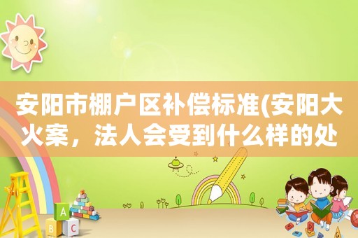 安陽市棚戶區補償標準(安陽大火案，法人會受到什么樣的處罰？)