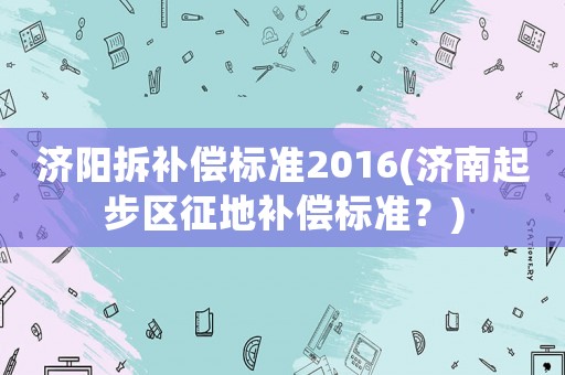 濟(jì)陽(yáng)拆補(bǔ)償標(biāo)準(zhǔn)2016(濟(jì)南起步區(qū)征地補(bǔ)償標(biāo)準(zhǔn)？)