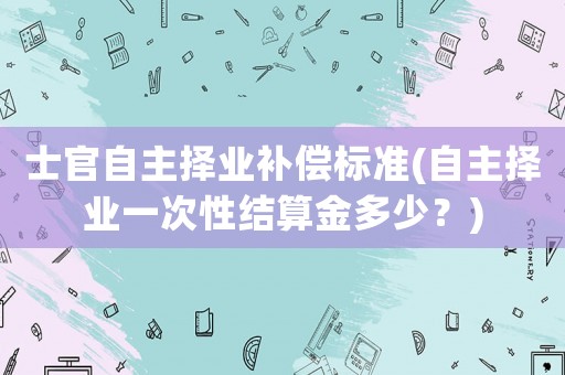 士官自主擇業補償標準(自主擇業一次性結算金多少？)