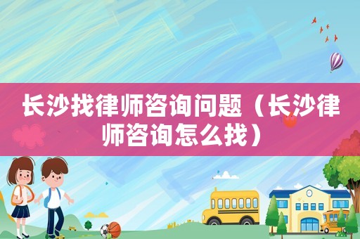 長沙找律師咨詢問題（長沙律師咨詢怎么找）
