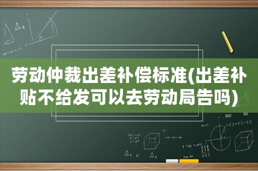 勞動仲裁出差補償標準(出差補貼不給發可以去勞動局告嗎)