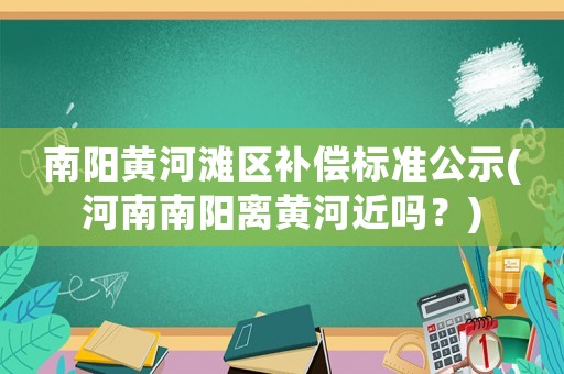 南陽黃河灘區補償標準公示(河南南陽離黃河近嗎？)