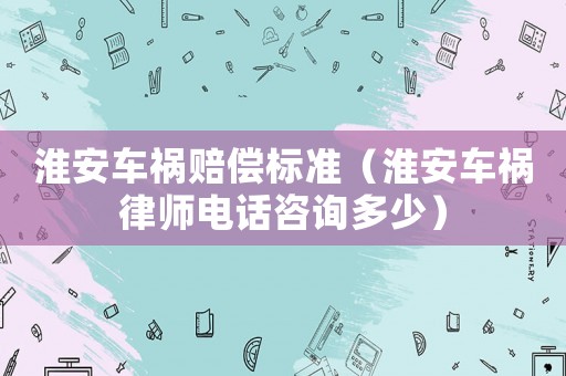 淮安車禍賠償標準（淮安車禍律師電話咨詢多少）
