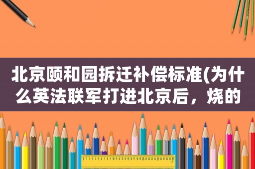 北京頤和園拆遷補償標準(為什么英法聯軍打進北京后，燒的是圓明園，而不是紫禁城？)